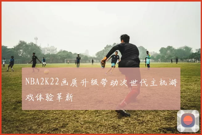 NBA2K22画质升级带动次世代主机游戏体验革新