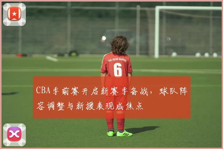 CBA季前赛开启新赛季备战，球队阵容调整与新援表现成焦点
