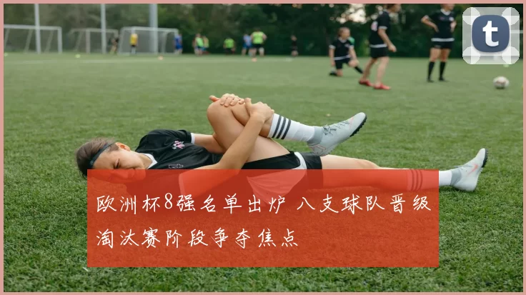 欧洲杯8强名单出炉 八支球队晋级淘汰赛阶段争夺焦点