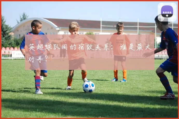 英超球队间的宿敌关系：谁是最大对手？