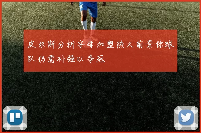 皮尔斯分析字母加盟热火前景称球队仍需补强以争冠