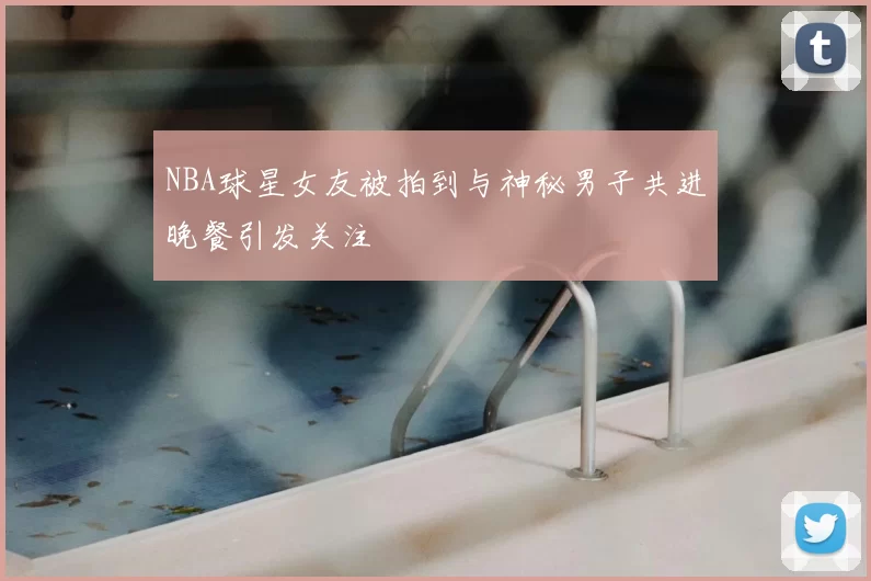 NBA球星女友被拍到与神秘男子共进晚餐引发关注