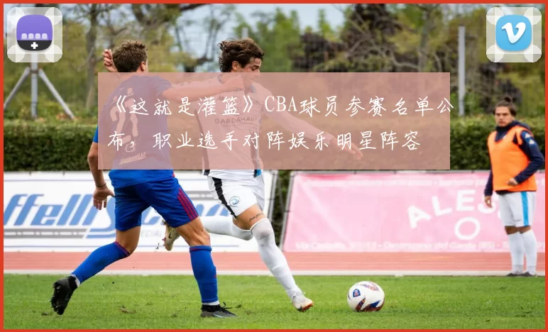 《这就是灌篮》CBA球员参赛名单公布，职业选手对阵娱乐明星阵容
