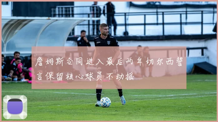 詹姆斯合同进入最后两年切尔西誓言保留核心球员不动摇