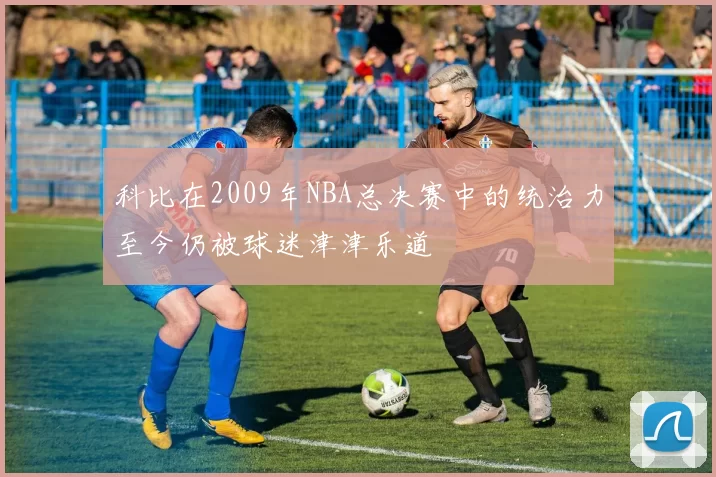 科比在2009年NBA总决赛中的统治力至今仍被球迷津津乐道