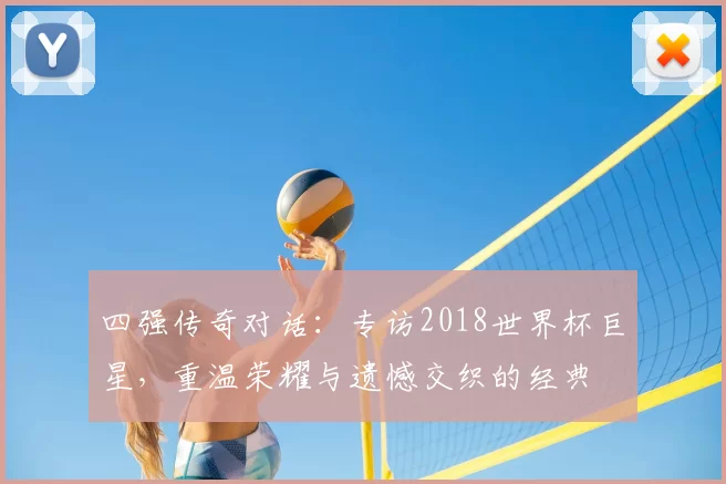 四强传奇对话：专访2018世界杯巨星，重温荣耀与遗憾交织的经典