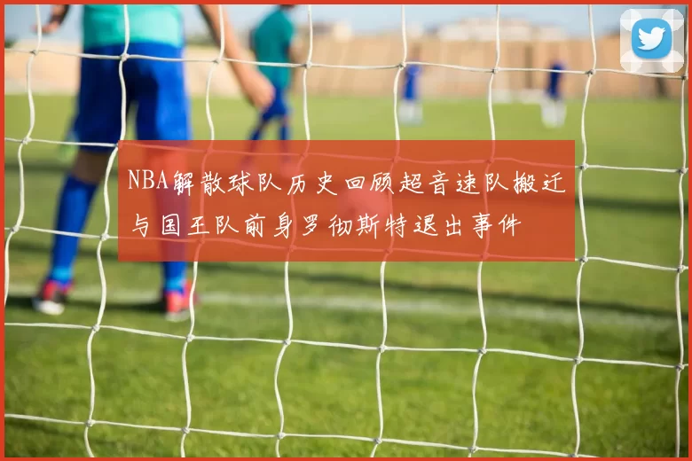 NBA解散球队历史回顾超音速队搬迁与国王队前身罗彻斯特退出事件