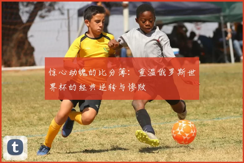 惊心动魄的比分簿:重温俄罗斯世界杯的经典逆转与惨败