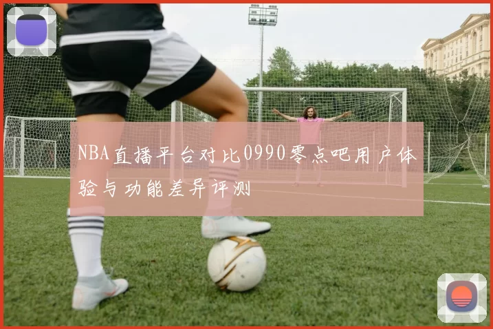 NBA直播平台对比0990零点吧用户体验与功能差异评测