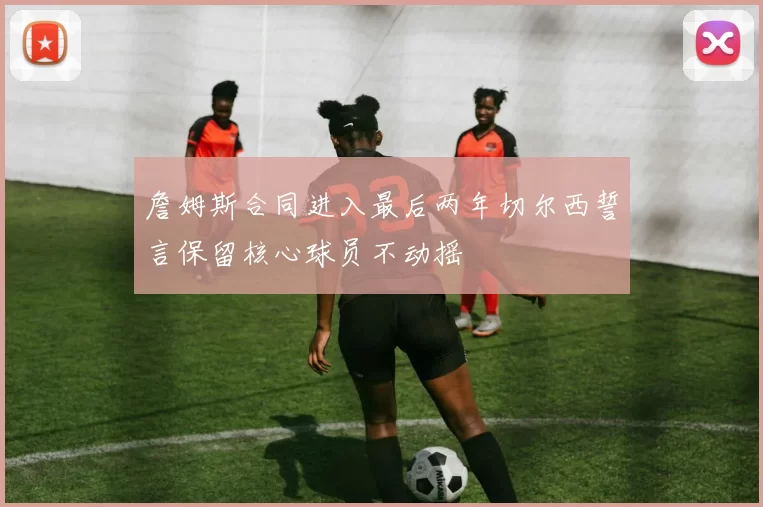 詹姆斯合同进入最后两年切尔西誓言保留核心球员不动摇