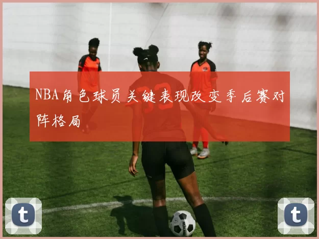 NBA角色球员关键表现改变季后赛对阵格局