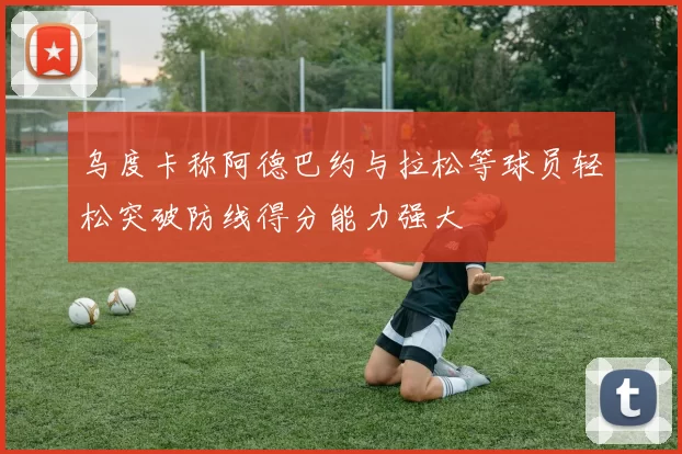 乌度卡称阿德巴约与拉松等球员轻松突破防线得分能力强大