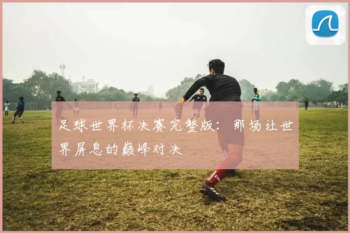 足球世界杯决赛完整版：那场让世界屏息的巅峰对决