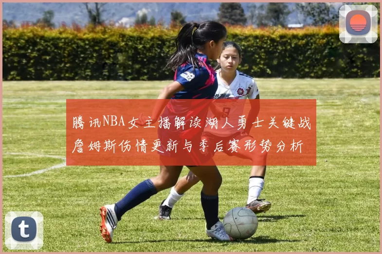 腾讯NBA女主播解读湖人勇士关键战詹姆斯伤情更新与季后赛形势分析