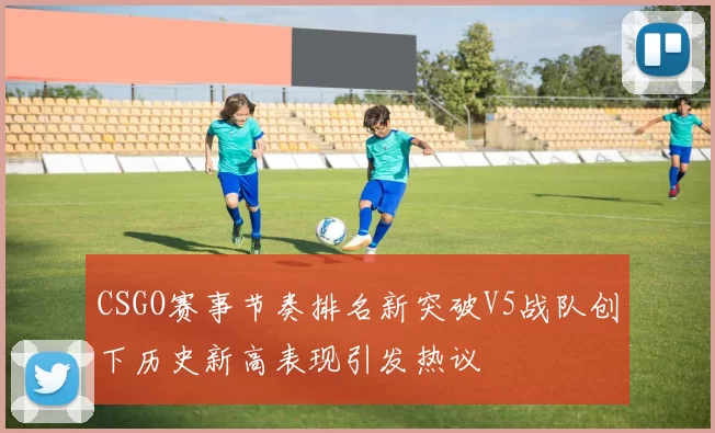 CSGO赛事节奏排名新突破V5战队创下历史新高表现引发热议