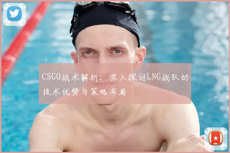 CSGO战术解析：深入探讨LNG战队的技术优势与策略布局