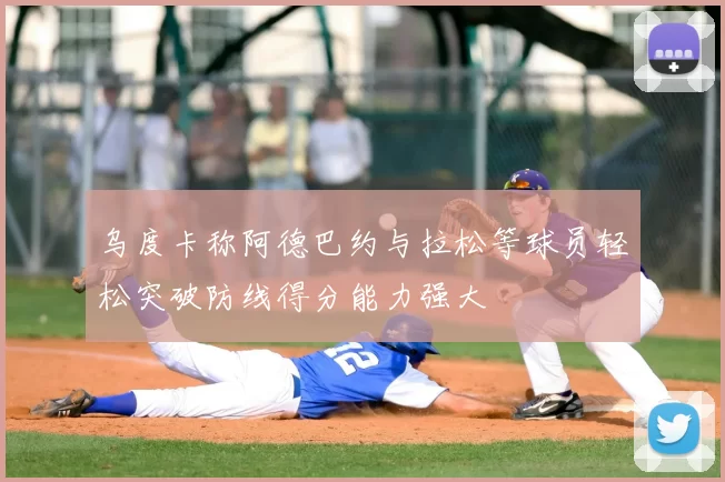 乌度卡称阿德巴约与拉松等球员轻松突破防线得分能力强大