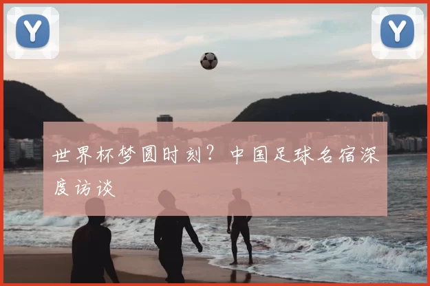 世界杯梦圆时刻?中国足球名宿深度访谈