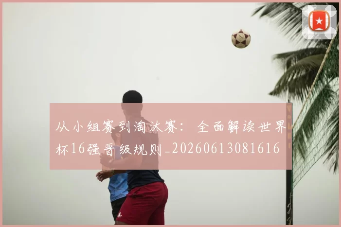 从小组赛到淘汰赛:全面解读世界杯16强晋级规则_20260613081616