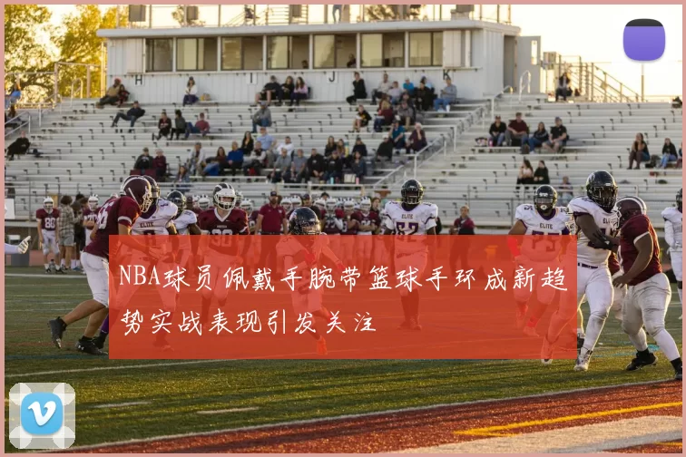 NBA球员佩戴手腕带篮球手环成新趋势实战表现引发关注