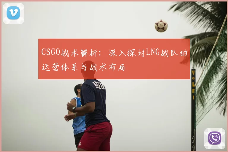CSGO战术解析：深入探讨LNG战队的运营体系与战术布局