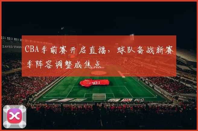 CBA季前赛开启直播，球队备战新赛季阵容调整成焦点