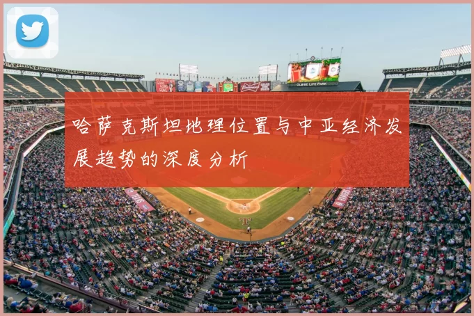 哈萨克斯坦地理位置与中亚经济发展趋势的深度分析