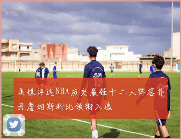美媒评选NBA历史最强十二人阵容乔丹詹姆斯科比领衔入选