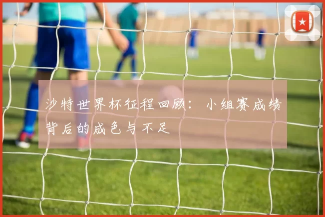 沙特世界杯征程回顾：小组赛成绩背后的成色与不足