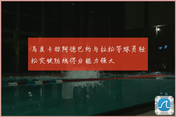 乌度卡称阿德巴约与拉松等球员轻松突破防线得分能力强大