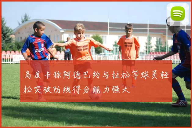 乌度卡称阿德巴约与拉松等球员轻松突破防线得分能力强大