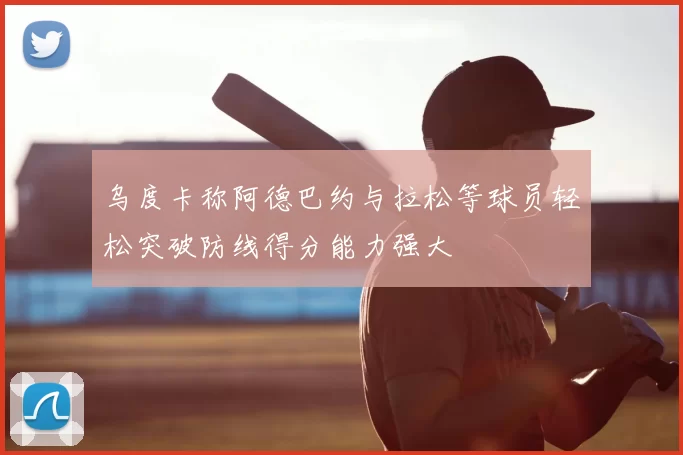 乌度卡称阿德巴约与拉松等球员轻松突破防线得分能力强大