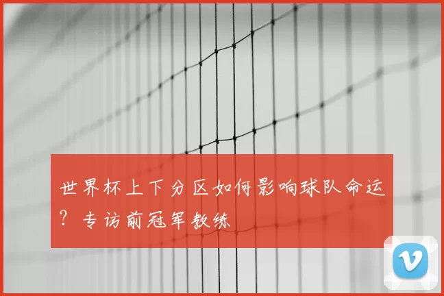 世界杯上下分区如何影响球队命运?专访前冠军教练