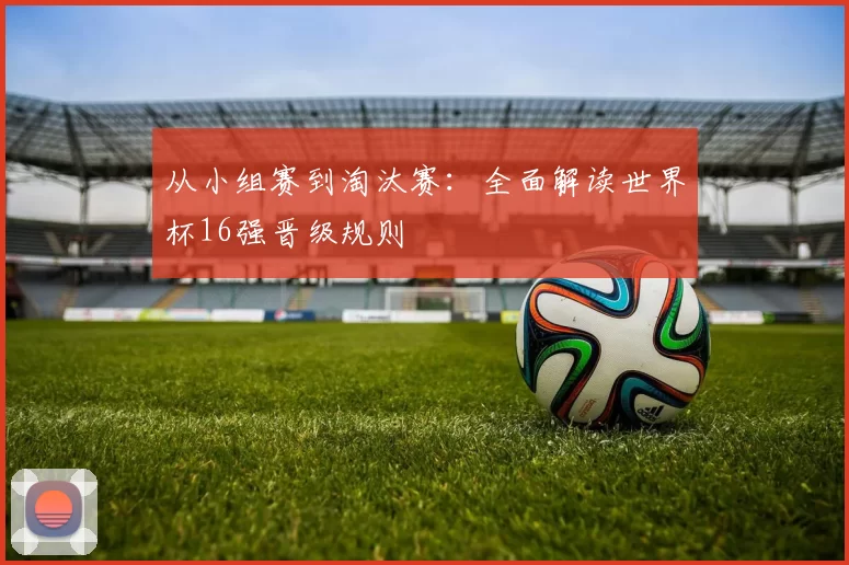 从小组赛到淘汰赛:全面解读世界杯16强晋级规则