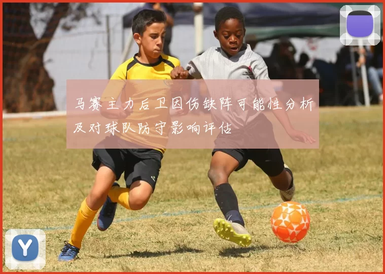 马赛主力后卫因伤缺阵可能性分析及对球队防守影响评估