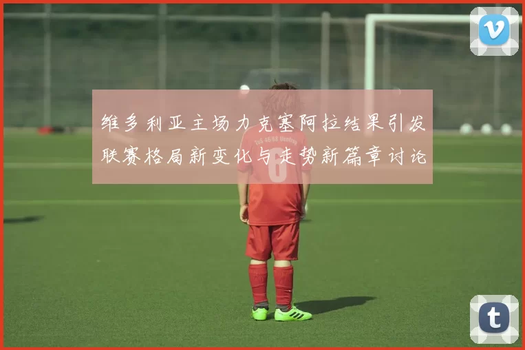 维多利亚主场力克塞阿拉结果引发联赛格局新变化与走势新篇章讨论热