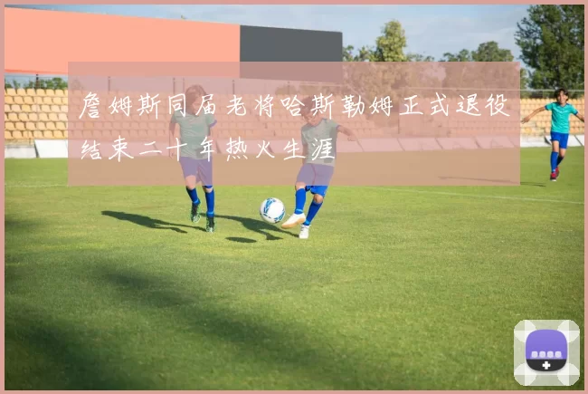 詹姆斯同届老将哈斯勒姆正式退役结束二十年热火生涯