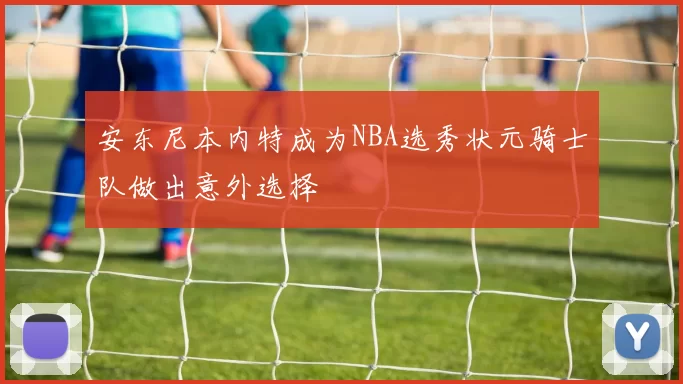安东尼本内特成为NBA选秀状元骑士队做出意外选择