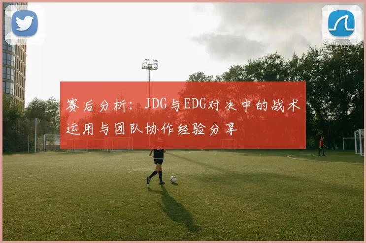 赛后分析：JDG与EDG对决中的战术运用与团队协作经验分享