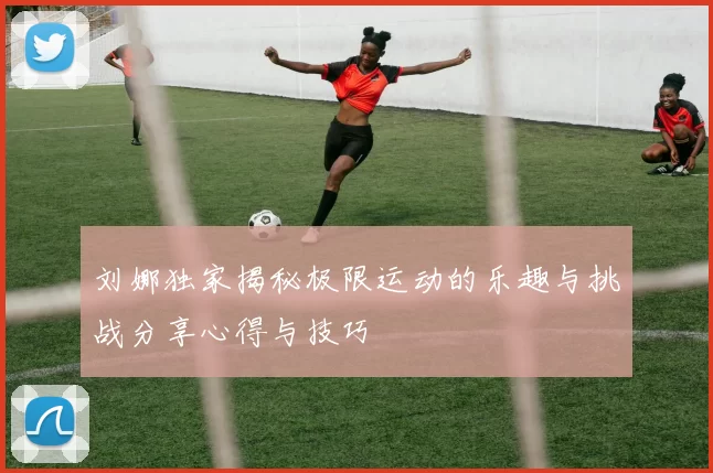 刘娜独家揭秘极限运动的乐趣与挑战分享心得与技巧