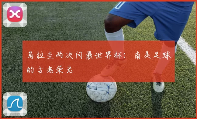 乌拉圭两次问鼎世界杯:南美足球的古老荣光