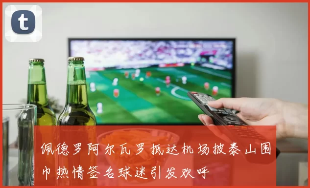 佩德罗阿尔瓦罗抵达机场披泰山围巾热情签名球迷引发欢呼
