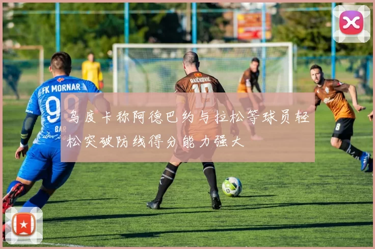 乌度卡称阿德巴约与拉松等球员轻松突破防线得分能力强大