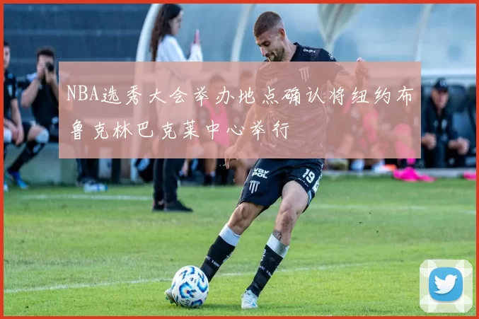 NBA选秀大会举办地点确认将纽约布鲁克林巴克莱中心举行