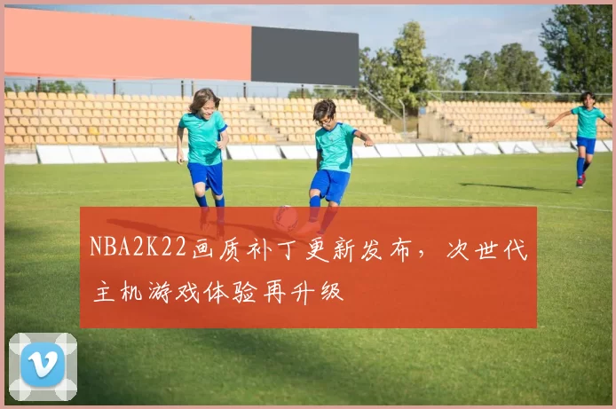 NBA2K22画质补丁更新发布，次世代主机游戏体验再升级
