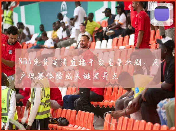 NBA免费高清直播平台竞争加剧，用户观赛体验成关键差异点