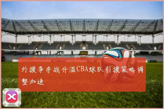 外援争夺战升温CBA球队引援策略调整加速