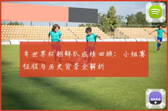 年世界杯朝鲜队成绩回顾：小组赛征程与历史背景全解析