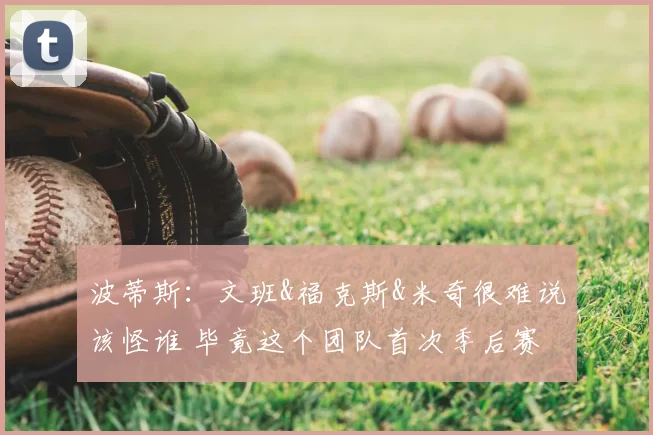 波蒂斯：文班&福克斯&米奇很难说该怪谁 毕竟这个团队首次季后赛