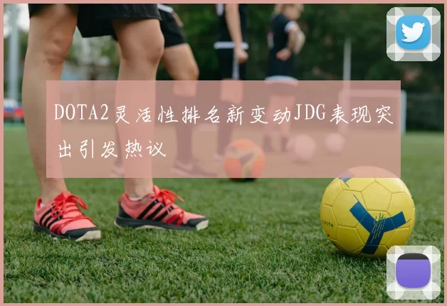 DOTA2灵活性排名新变动JDG表现突出引发热议